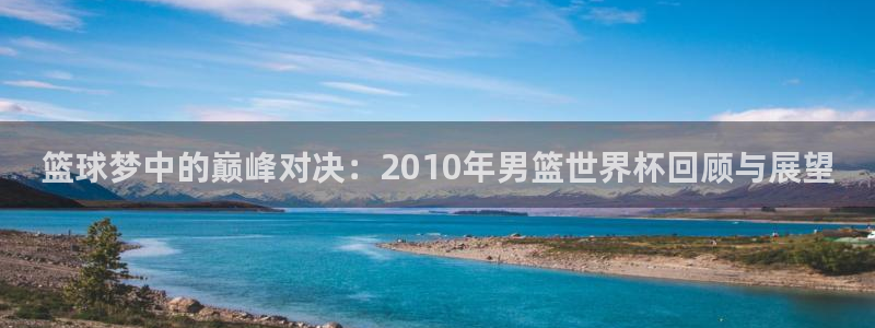 2026世界杯预选赛：篮球梦中的巅峰对决：2010年男篮世界杯回顾与展望